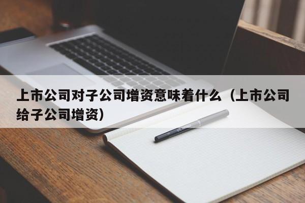 上市公司对子公司增资意味着什么（上市公司给子公司增资）