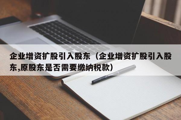 企业增资扩股引入股东（企业增资扩股引入股东,原股东是否需要缴纳税款）