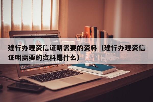 建行办理资信证明需要的资料（建行办理资信证明需要的资料是什么）