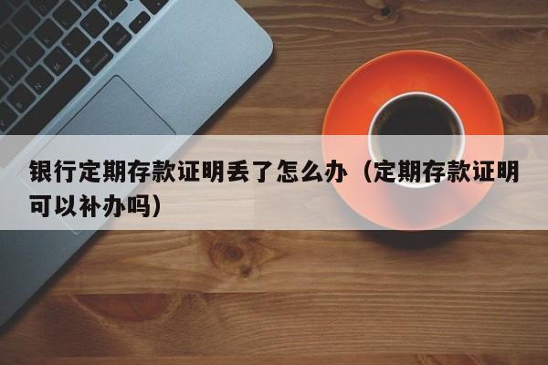 银行定期存款证明丢了怎么办（定期存款证明可以补办吗）