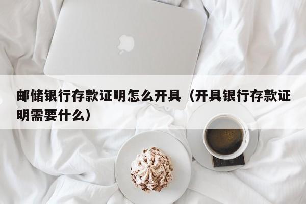 邮储银行存款证明怎么开具（开具银行存款证明需要什么）