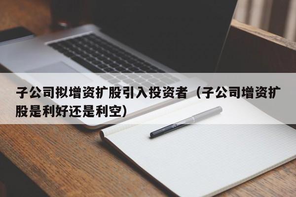 子公司拟增资扩股引入投资者（子公司增资扩股是利好还是利空）