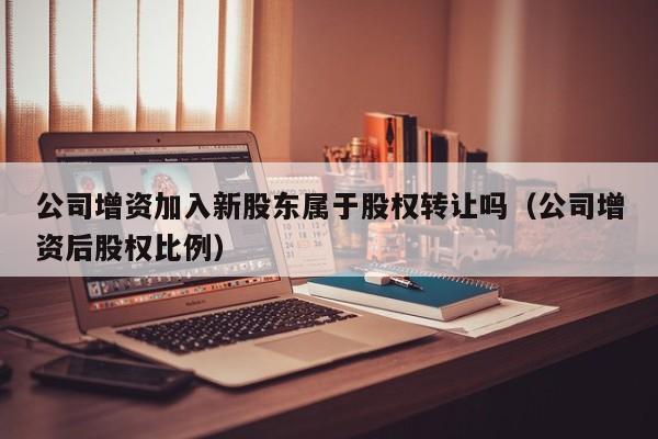 公司增资加入新股东属于股权转让吗（公司增资后股权比例）