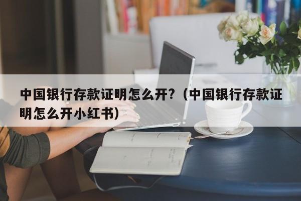 中国银行存款证明怎么开?（中国银行存款证明怎么开小红书）