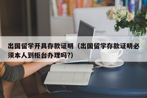 出国留学开具存款证明（出国留学存款证明必须本人到柜台办理吗?）