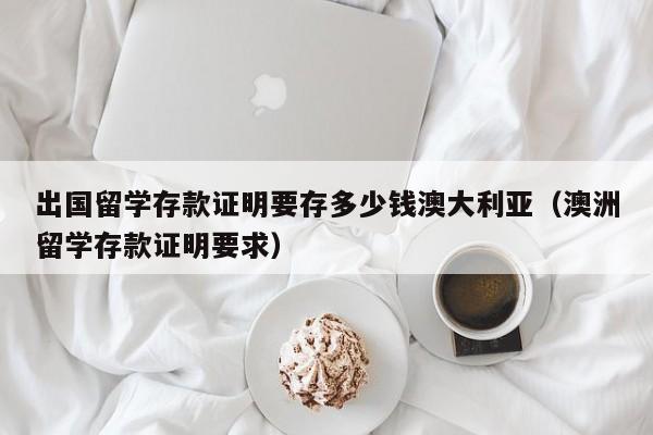 出国留学存款证明要存多少钱澳大利亚（澳洲留学存款证明要求）