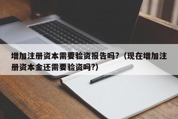 增加注册资本需要验资报告吗?（现在增加注册资本金还需要验资吗?）