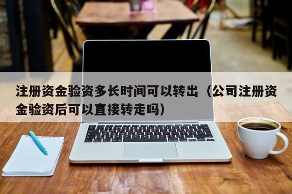 注册资金验资多长时间可以转出（公司注册资金验资后可以直接转走吗）