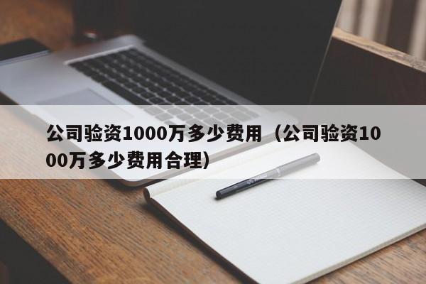 公司验资1000万多少费用（公司验资1000万多少费用合理）