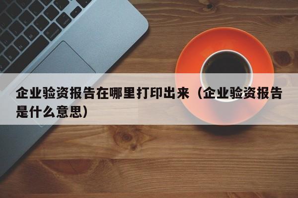 企业验资报告在哪里打印出来（企业验资报告是什么意思）