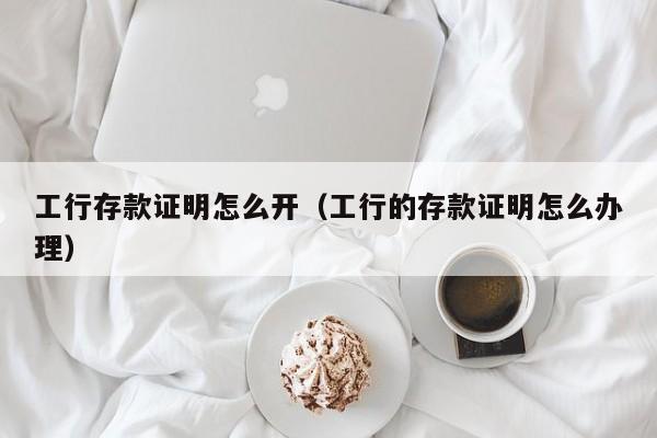 工行存款证明怎么开（工行的存款证明怎么办理）