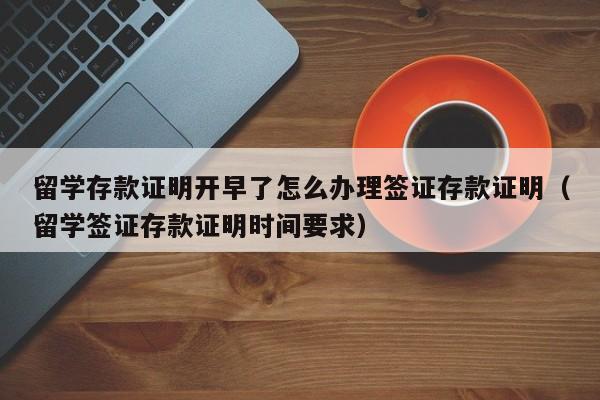 留学存款证明开早了怎么办理签证存款证明（留学签证存款证明时间要求）