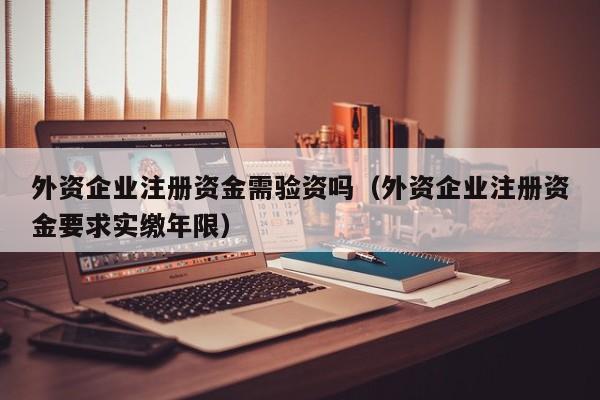 外资企业注册资金需验资吗（外资企业注册资金要求实缴年限）