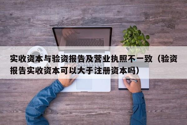 实收资本与验资报告及营业执照不一致（验资报告实收资本可以大于注册资本吗）